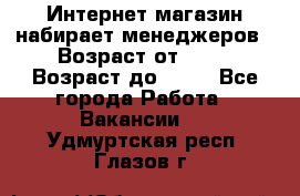 Интернет-магазин набирает менеджеров › Возраст от ­ 18 › Возраст до ­ 58 - Все города Работа » Вакансии   . Удмуртская респ.,Глазов г.